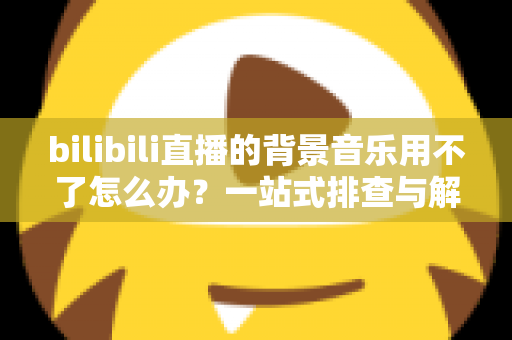 bilibili直播的背景音乐用不了怎么办?一站式排查与解决全攻略 bilibili直播的背景音乐用不了怎么办?一站式排查与解决全攻略