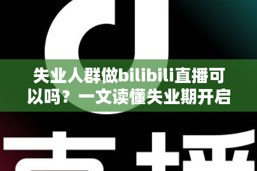 失业人群做bilibili直播可以吗？一文读懂失业期开启B站直播的可行性、条件与变现全攻略