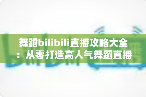 舞蹈bilibili直播攻略大全：从零打造高人气舞蹈直播间的完整指南