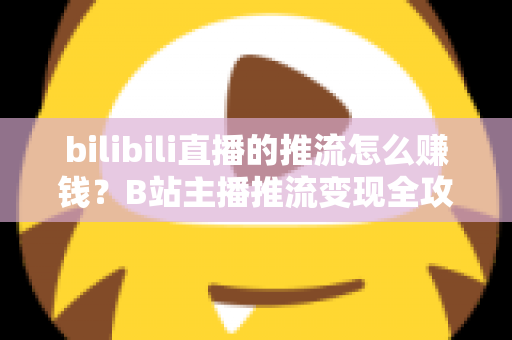 bilibili直播的推流怎么赚钱？B站主播推流变现全攻略与实用技巧大揭秘