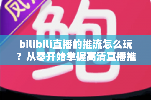 bilibili直播的推流怎么玩？从零开始掌握高清直播推流的完整实战攻略