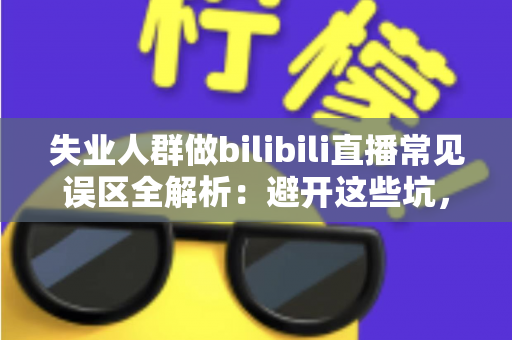 失业人群做bilibili直播常见误区全解析：避开这些坑，让你的直播事业少走弯路
