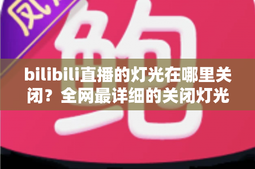 bilibili直播的灯光在哪里关闭？全网最详细的关闭灯光操作指南与常见问题解析