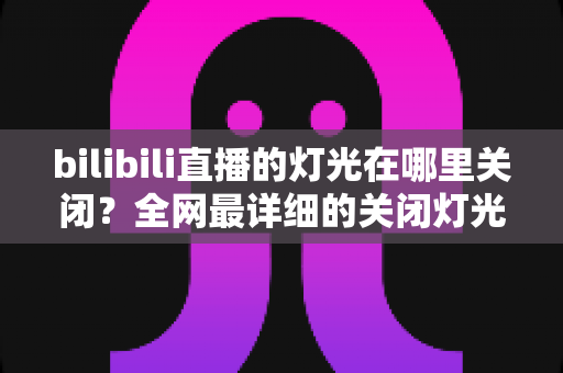 bilibili直播的灯光在哪里关闭？全网最详细的关闭灯光操作指南与常见问题解析
