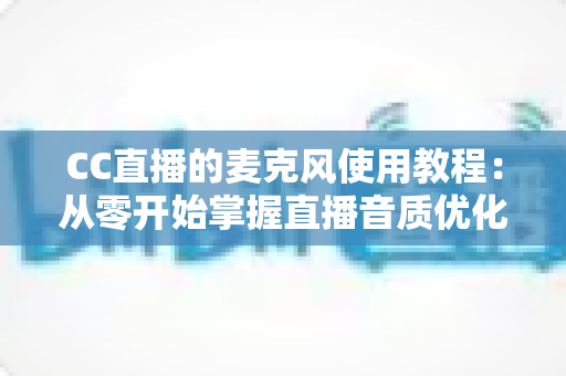 CC直播的麦克风使用教程:从零开始掌握直播音质优化的完整指南 CC直播的麦克风使用教程:从零开始掌握直播音质优化的完整指南