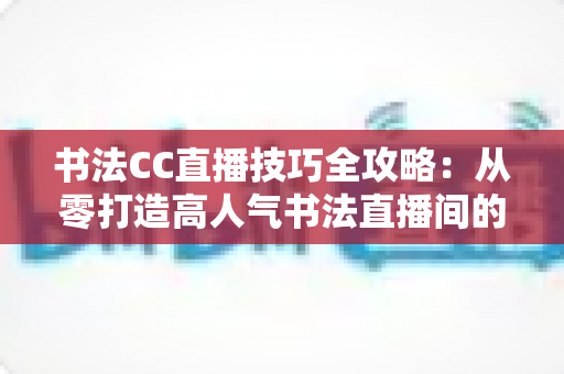书法CC直播技巧全攻略：从零打造高人气书法直播间的实用指南
