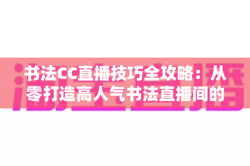 书法CC直播技巧全攻略：从零打造高人气书法直播间的实用指南