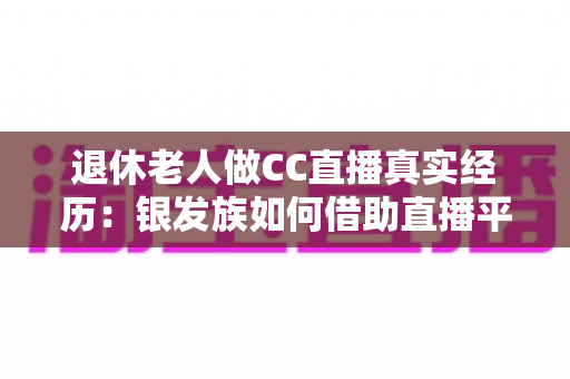 退休老人做CC直播真实经历:银发族如何借助直播平台开启人生第二春,收获快乐与收益 退休老人做CC直播真实经历:银发族如何借助直播平台开启人生第二春,收获快乐与收益