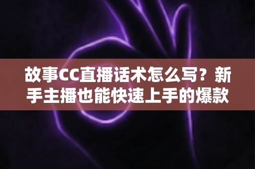 故事CC直播话术怎么写？新手主播也能快速上手的爆款话术创作全攻略