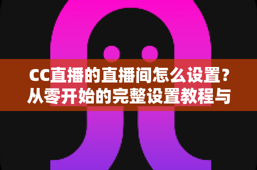 CC直播的直播间怎么设置？从零开始的完整设置教程与运营指南