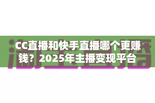 CC直播和快手直播哪个更赚钱?2025年主播变现平台全面深度对比与选择指南 CC直播和快手直播哪个更赚钱?2025年主播变现平台全面深度对比与选择指南