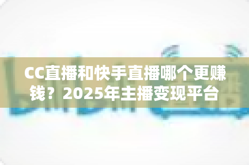 CC直播和快手直播哪个更赚钱?2025年主播变现平台全面深度对比与选择指南 CC直播和快手直播哪个更赚钱?2025年主播变现平台全面深度对比与选择指南