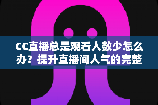 CC直播总是观看人数少怎么办？提升直播间人气的完整实战指南