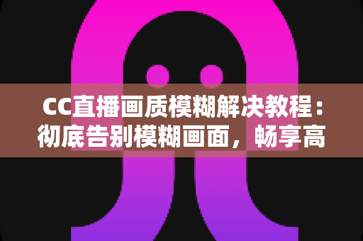 CC直播画质模糊解决教程：彻底告别模糊画面，畅享高清直播体验的完整指南