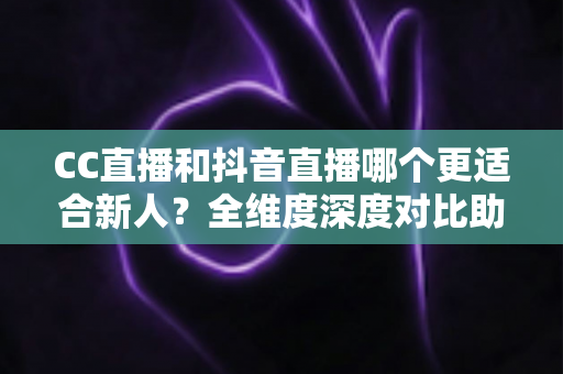 CC直播和抖音直播哪个更适合新人？全维度深度对比助你选出最佳起航平台