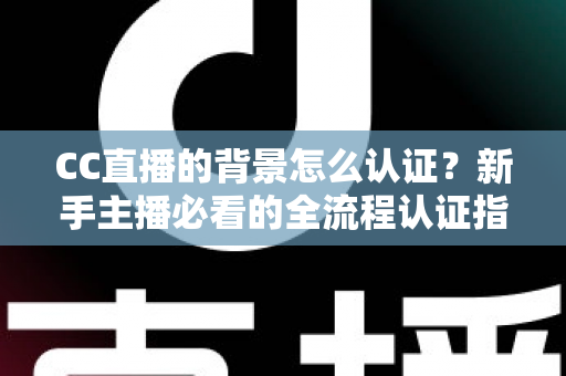 CC直播的背景怎么认证？新手主播必看的全流程认证指南与避坑技巧