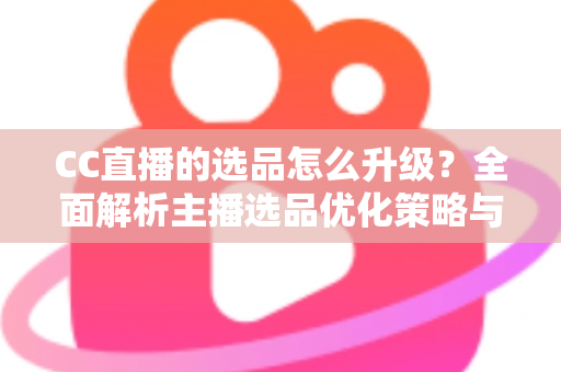 CC直播的选品怎么升级？全面解析主播选品优化策略与实战方法