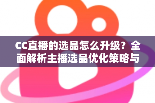 CC直播的选品怎么升级？全面解析主播选品优化策略与实战方法