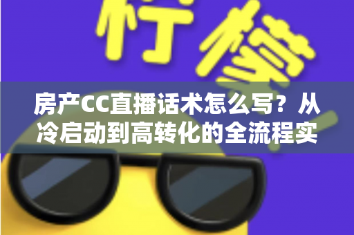 房产CC直播话术怎么写？从冷启动到高转化的全流程实战指南