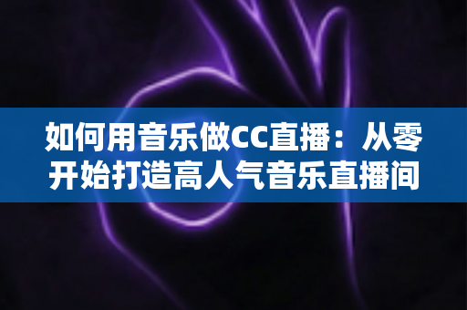 如何用音乐做CC直播：从零开始打造高人气音乐直播间的完整指南