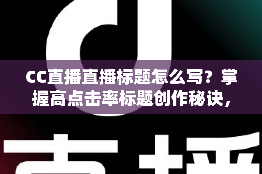 CC直播直播标题怎么写？掌握高点击率标题创作秘诀，让直播间人气翻倍增长