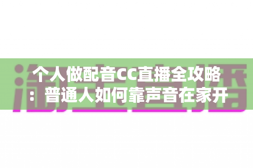 个人做配音CC直播全攻略：普通人如何靠声音在家开启直播副业变现之路