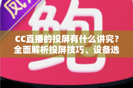 CC直播的投屏有什么讲究？全面解析投屏技巧、设备选择与避坑指南，助你畅享高清流畅的大屏直播体验