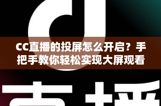 CC直播的投屏怎么开启？手把手教你轻松实现大屏观看体验的完整指南