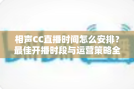 相声CC直播时间怎么安排？最佳开播时段与运营策略全解析