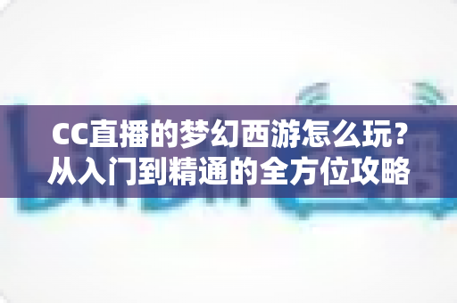 CC直播的梦幻西游怎么玩？从入门到精通的全方位攻略指南