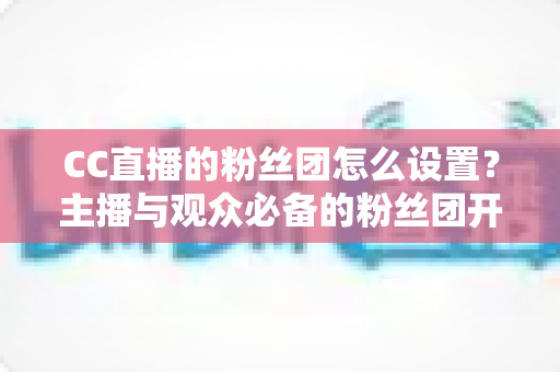 CC直播的粉丝团怎么设置？主播与观众必备的粉丝团开通、运营与常见问题全攻略