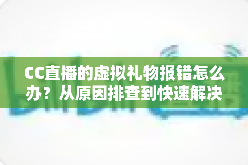 CC直播的虚拟礼物报错怎么办？从原因排查到快速解决的完整实用指南