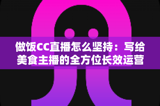 做饭CC直播怎么坚持:写给美食主播的全方位长效运营指南 做饭CC直播怎么坚持:写给美食主播的全方位长效运营指南