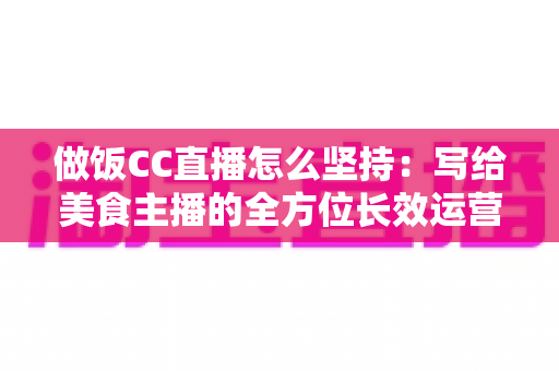 做饭CC直播怎么坚持：写给美食主播的全方位长效运营指南
