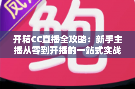 开箱CC直播全攻略：新手主播从零到开播的一站式实战指南