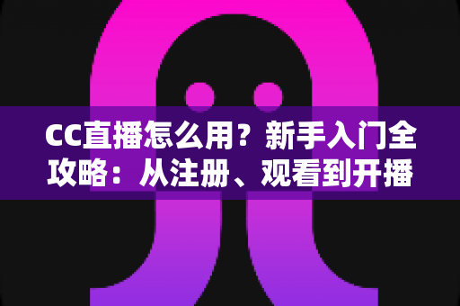 CC直播怎么用？新手入门全攻略：从注册、观看到开播的完整教程详解