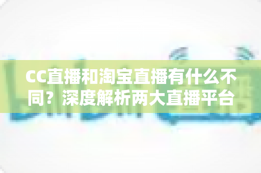 CC直播和淘宝直播有什么不同？深度解析两大直播平台的核心差异与选择指南