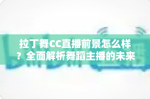 拉丁舞CC直播前景怎么样？全面解析舞蹈主播的未来发展机遇与变现潜力