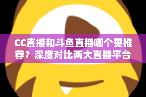 CC直播和斗鱼直播哪个更推荐？深度对比两大直播平台帮你找到最佳选择