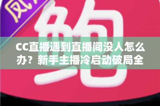 CC直播遇到直播间没人怎么办？新手主播冷启动破局全攻略，快速提升人气与粉丝黏性