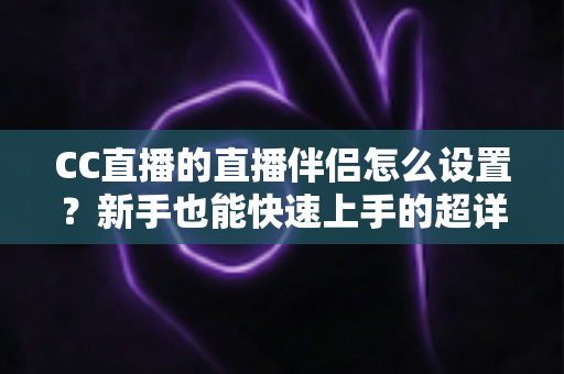 CC直播的直播伴侣怎么设置？新手也能快速上手的超详细开播指南