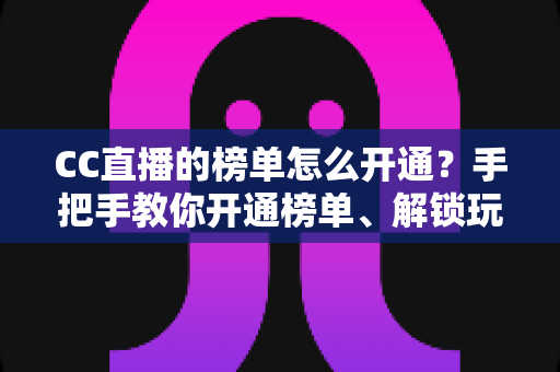 CC直播的榜单怎么开通？手把手教你开通榜单、解锁玩法、快速提升直播间人气