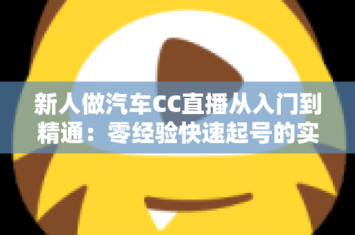 新人做汽车CC直播从入门到精通:零经验快速起号的实战全指南 新人做汽车CC直播从入门到精通:零经验快速起号的实战全指南