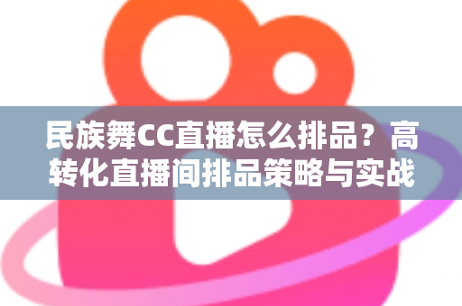 民族舞CC直播怎么排品？高转化直播间排品策略与实战方法全解析