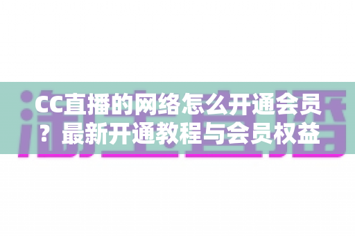 CC直播的网络怎么开通会员？最新开通教程与会员权益一站式解读