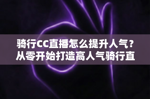 骑行CC直播怎么提升人气?从零开始打造高人气骑行直播间的完整实战指南 骑行CC直播怎么提升人气?从零开始打造高人气骑行直播间的完整实战指南