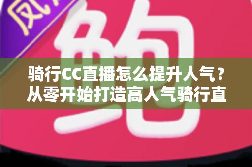 骑行CC直播怎么提升人气?从零开始打造高人气骑行直播间的完整实战指南 骑行CC直播怎么提升人气?从零开始打造高人气骑行直播间的完整实战指南