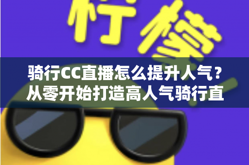 骑行CC直播怎么提升人气？从零开始打造高人气骑行直播间的完整实战指南