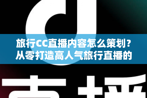 旅行CC直播内容怎么策划？从零打造高人气旅行直播的全方位实战指南