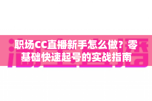 职场CC直播新手怎么做？零基础快速起号的实战指南